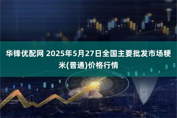 华锋优配网 2025年5月27日全国主要批发市场粳米(普通)价格行情