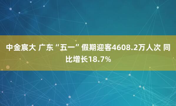 中金宸大 广东“五一”假期迎客4608.2万人次 同比增长18.7%