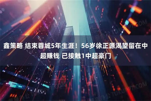 鑫策略 结束蓉城5年生涯！56岁徐正源渴望留在中超赚钱 已接触1中超豪门