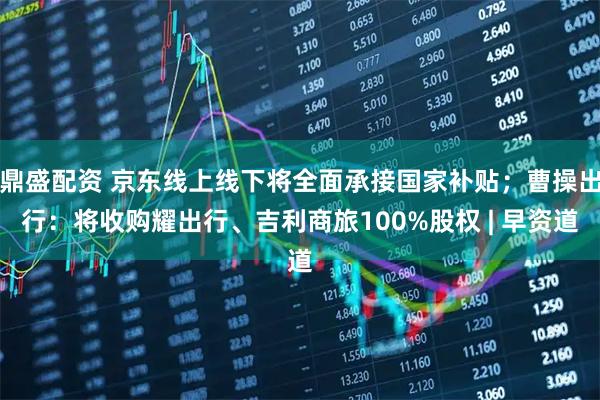 鼎盛配资 京东线上线下将全面承接国家补贴；曹操出行：将收购耀出行、吉利商旅100%股权 | 早资道