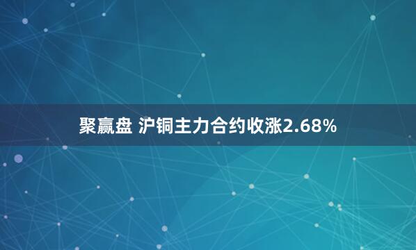 聚赢盘 沪铜主力合约收涨2.68%