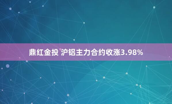 鼎红金投 沪铝主力合约收涨3.98%