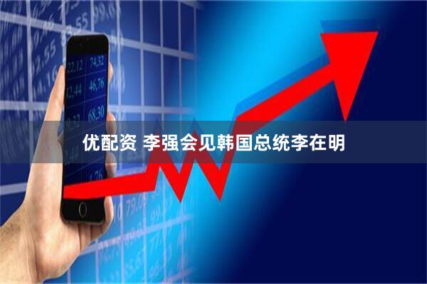 优配资 李强会见韩国总统李在明