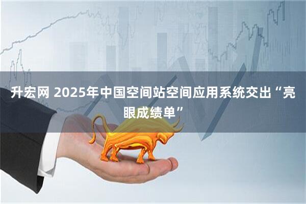 升宏网 2025年中国空间站空间应用系统交出“亮眼成绩单”