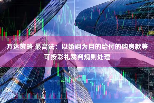 万达策略 最高法：以婚姻为目的给付的购房款等可按彩礼裁判规则处理