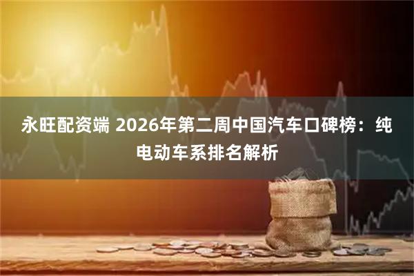 永旺配资端 2026年第二周中国汽车口碑榜：纯电动车系排名解析