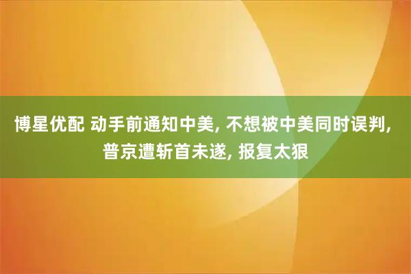 博星优配 动手前通知中美, 不想被中美同时误判, 普京遭斩首未遂, 报复太狠