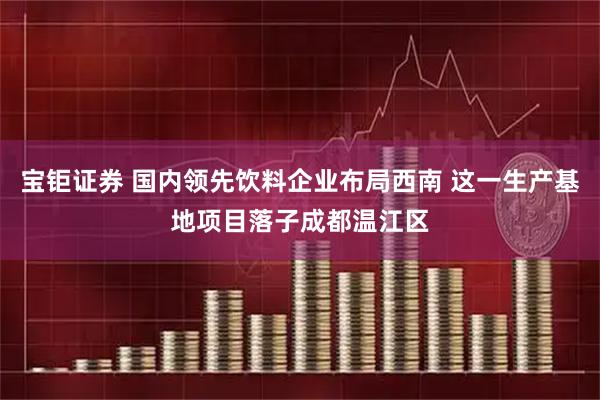 宝钜证券 国内领先饮料企业布局西南 这一生产基地项目落子成都温江区