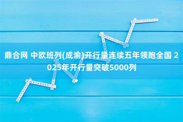 鼎合网 中欧班列(成渝)开行量连续五年领跑全国 2025年开行量突破5000列