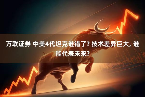 万联证券 中美4代坦克谁错了? 技术差异巨大, 谁能代表未来?