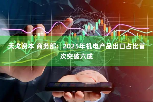 天戈资本 商务部：2025年机电产品出口占比首次突破六成