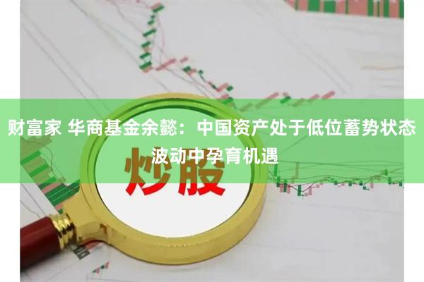 财富家 华商基金余懿：中国资产处于低位蓄势状态 波动中孕育机遇