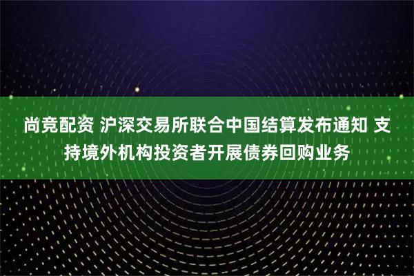 尚竞配资 沪深交易所联合中国结算发布通知 支持境外机构投资者开展债券回购业务