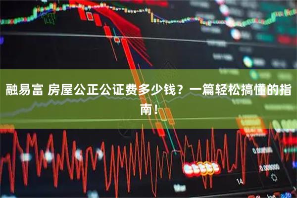 融易富 房屋公正公证费多少钱？一篇轻松搞懂的指南！