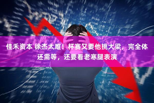 佳禾资本 徐杰太难！杯赛又要他挑大梁，完全体还需等，还要看老寒腿表演