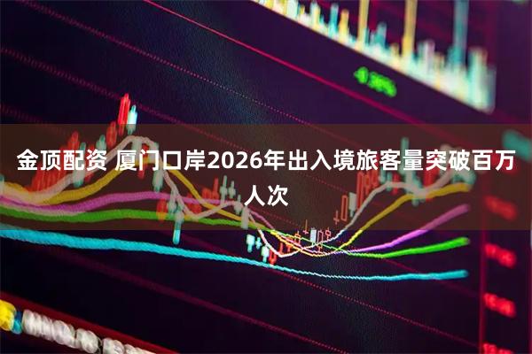 金顶配资 厦门口岸2026年出入境旅客量突破百万人次