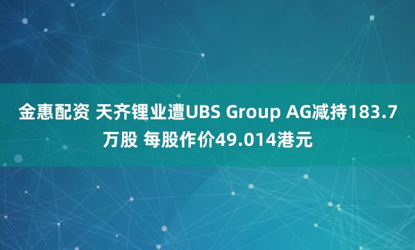 金惠配资 天齐锂业遭UBS Group AG减持183.7万股 每股作价49.014港元