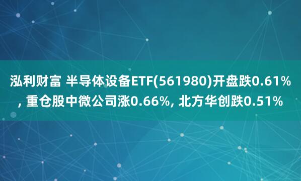 泓利财富 半导体设备ETF(561980)开盘跌0.61%, 重仓股中微公司涨0.66%, 北方华创跌0.51%