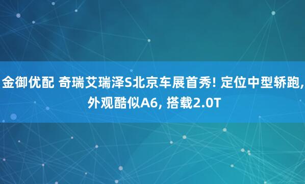 金御优配 奇瑞艾瑞泽S北京车展首秀! 定位中型轿跑, 外观酷似A6, 搭载2.0T