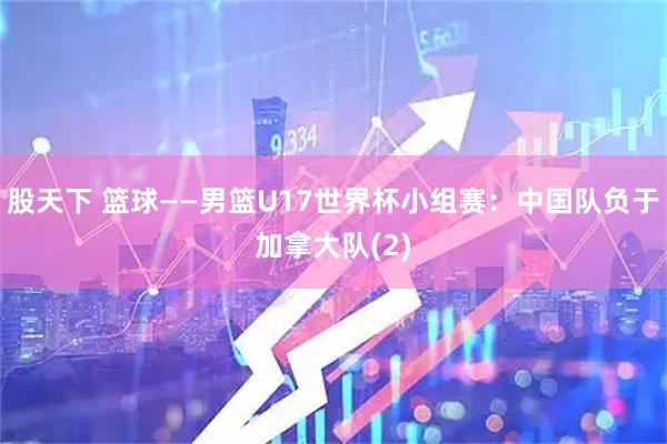 股天下 篮球——男篮U17世界杯小组赛：中国队负于加拿大队(2)