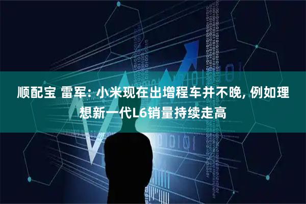 顺配宝 雷军: 小米现在出增程车并不晚, 例如理想新一代L6销量持续走高