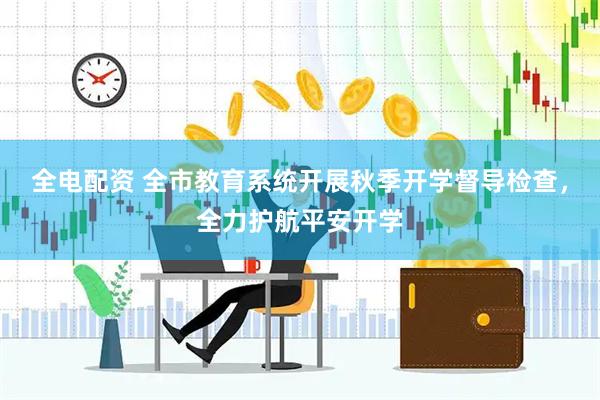 全电配资 全市教育系统开展秋季开学督导检查，全力护航平安开学